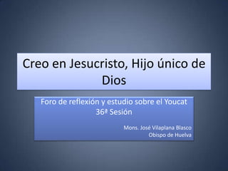 Creo en Jesucristo, Hijo único de
             Dios
   Foro de reflexión y estudio sobre el Youcat
                   36ª Sesión
                           Mons. José Vilaplana Blasco
                                    Obispo de Huelva
 