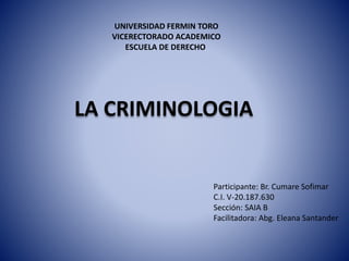 UNIVERSIDAD FERMIN TORO
VICERECTORADO ACADEMICO
ESCUELA DE DERECHO
LA CRIMINOLOGIA
Participante: Br. Cumare Sofimar
C.I. V-20.187.630
Sección: SAIA B
Facilitadora: Abg. Eleana Santander
 