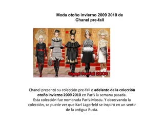                                                                                                                                                                                                                                                                                                                                                                                                                                                                                                                                                                                                                                                                                                                                                                                                                                                                                                                                                                                                                                                                                                                                                                                                                                                                                                                                                                                                                                                                                                                                                                                                                                                                                                                                                                                                                                                                                                                                                                                                                                                                                                                                                                                                                                                                                                                                                                                                                                                                                                                                                                                                                                                                                                                                                                                                              Moda otoño invierno 2009 2010 de Chanel pre-fall Chanel presentó su colección pre-fall o adelanto de la colección otoño invierno 2009 2010 en París la semana pasada. Esta colección fue nombrada París-Moscu. Y observando la colección, se puede ver que Karl Lagerfeld se inspiró en un sentir de la antigua Rusia. 
