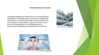 Potencialidades Humanas
Las potencialidades por definición son las características
personales o materiales que en caso de ser fortalecidas
contribuirán a un devenir del sujeto más provechoso. En
esa medida son particulares a cada ser humano. Tiene
que ver principalmente con posibilidades para el
desarrollo de habilidades o la adquisición de recursos.
 