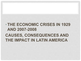 •THE ECONOMIC CRISES IN 1929
AND 2007-2008
CAUSES, CONSEQUENCES AND
THE IMPACT IN LATIN AMERICA
 
