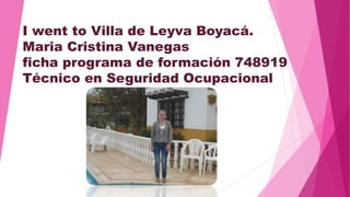 I went to Villa de Leyva Boyacá. 
Maria Cristina Vanegas 
ficha programa de formación 748919 
Técnico en Seguridad Ocupacional 
 