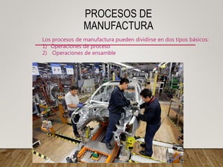 PROCESOS DE
MANUFACTURA
Los procesos de manufactura pueden dividirse en dos tipos básicos:
1) Operaciones de proceso
2) Operaciones de ensamble
 