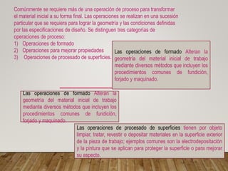 Comúnmente se requiere más de una operación de proceso para transformar
el material inicial a su forma final. Las operaciones se realizan en una sucesión
particular que se requiera para lograr la geometría y las condiciones definidas
por las especificaciones de diseño. Se distinguen tres categorías de
operaciones de proceso:
1) Operaciones de formado
2) Operaciones para mejorar propiedades
3) Operaciones de procesado de superficies.
Las operaciones de formado Alteran la
geometría del material inicial de trabajo
mediante diversos métodos que incluyen los
procedimientos comunes de fundición,
forjado y maquinado.
Las operaciones de formado Alteran la
geometría del material inicial de trabajo
mediante diversos métodos que incluyen los
procedimientos comunes de fundición,
forjado y maquinado.
Las operaciones de procesado de superficies tienen por objeto
limpiar, tratar, revestir o depositar materiales en la superficie exterior
de la pieza de trabajo; ejemplos comunes son la electrodepositación
y la pintura que se aplican para proteger la superficie o para mejorar
su aspecto.
 