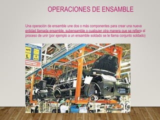 OPERACIONES DE ENSAMBLE
Una operación de ensamble une dos o más componentes para crear una nueva
entidad llamada ensamble, subensamble o cualquier otra manera que se refiera al
proceso de unir (por ejemplo a un ensamble soldado se le llama conjunto soldado)
 