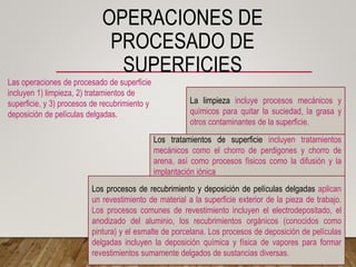 OPERACIONES DE
PROCESADO DE
SUPERFICIES
Las operaciones de procesado de superficie
incluyen 1) limpieza, 2) tratamientos de
superficie, y 3) procesos de recubrimiento y
deposición de películas delgadas.
La limpieza incluye procesos mecánicos y
químicos para quitar la suciedad, la grasa y
otros contaminantes de la superficie.
Los tratamientos de superficie incluyen tratamientos
mecánicos como el chorro de perdigones y chorro de
arena, así como procesos físicos como la difusión y la
implantación iónica
Los procesos de recubrimiento y deposición de películas delgadas aplican
un revestimiento de material a la superficie exterior de la pieza de trabajo.
Los procesos comunes de revestimiento incluyen el electrodepositado, el
anodizado del aluminio, los recubrimientos orgánicos (conocidos como
pintura) y el esmalte de porcelana. Los procesos de deposición de películas
delgadas incluyen la deposición química y física de vapores para formar
revestimientos sumamente delgados de sustancias diversas.
 
