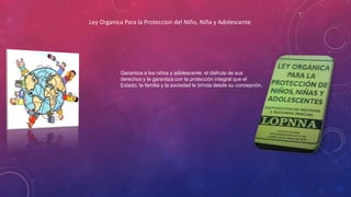 Ley Organica Para la Proteccion del Niño, Niña y Adolescente
Garantiza a los niños y adolescente, el disfrute de sus
derechos y le garantiza con la protección integral que el
Estado, la familia y la sociedad le brinda desde su concepción.
 
