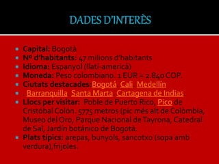  Capital: Bogotà
 Nº d’habitants: 47 milions d’habitants
 Idioma: Espanyol (llatí-americà)
 Moneda: Peso colombiano. 1 EUR = 2.840 COP.
 Ciutats destacades:Bogotá. Cali. Medellín
 . Barranquilla. Santa Marta. Cartagena de Indias.
 Llocs per visitar: Poble de Puerto Rico, Pico de
Cristóbal Colón. 5775 metros (pic més alt de Colòmbia,
Museo del Oro, Parque Nacional deTayrona, Catedral
de Sal, Jardín botánico de Bogotà.
 Plats típics: arepas, bunyols, sancotxo (sopa amb
verdura),frijoles.
 