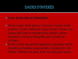  Com és la vida a Colòmbia?
 Hi ha cases molt grans i luxoses i cases molt
pobres. Quasi totes les cases tenen reixes i les
cases dels barris residencials tenen vidres
blindats i estan protegides per la policia i
militars
 Hi ha molts de perills (segrests, baralles entre
bandes armades, assassinats, robatoris) i els
fillets i filletes no pots anar tot sols pel carrer.
 