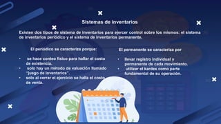 Sistemas de inventarios
Existen dos tipos de sistema de inventarios para ejercer control sobre los mismos: el sistema
de inventarios periódico y el sistema de inventarios permanente.
El periódico se caracteriza porque:
• se hace conteo físico para hallar el costo
de existencia.
• solo hay un método de valuación llamado
“juego de inventarios”.
• solo al cerrar el ejercicio se halla el costo
de venta.
El permanente se caracteriza por
• llevar registro individual y
permanente de cada movimiento.
• utilizar el kardex como parte
fundamental de su operación.
 
