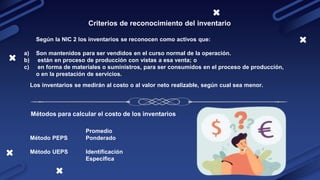 Criterios de reconocimiento del inventario
a) Son mantenidos para ser vendidos en el curso normal de la operación.
b) están en proceso de producción con vistas a esa venta; o
c) en forma de materiales o suministros, para ser consumidos en el proceso de producción,
o en la prestación de servicios.
Según la NIC 2 los inventarios se reconocen como activos que:
Los inventarios se medirán al costo o al valor neto realizable, según cual sea menor.
Métodos para calcular el costo de los inventarios
Método PEPS
Método UEPS
Promedio
Ponderado
Identificación
Especifica
 