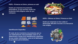 PEPS – Primeros en Entrar, primeros en salir
Usado por empresas de productos
perecederos, ya que permite vender los
productos más antiguos antes de que
caduquen.
UEPS – Últimos en Entrar, Primeros en Salir
Usado por empresas en las cuales el
almacenaje dificulte el acceso a la mercancía
mas antigua.
Identificación Específica
El costo de los inventarios de productos que no
son habitualmente intercambiables entre sí, se
determinará a través de la identificación específica
de sus costos individuales, como en la fabricación
de productos personalizados.
 