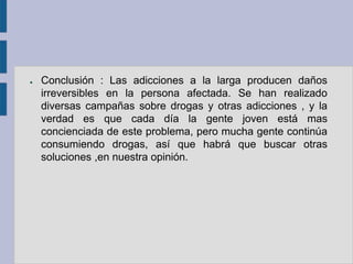 ●   Conclusión : Las adicciones a la larga producen daños
    irreversibles en la persona afectada. Se han realizado
    diversas campañas sobre drogas y otras adicciones , y la
    verdad es que cada día la gente joven está mas
    concienciada de este problema, pero mucha gente continúa
    consumiendo drogas, así que habrá que buscar otras
    soluciones ,en nuestra opinión.
 