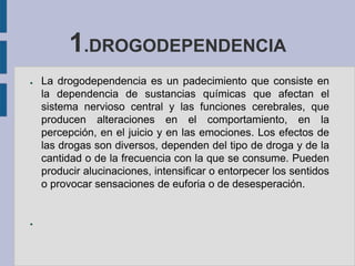 1.DROGODEPENDENCIA
●   La drogodependencia es un padecimiento que consiste en
    la dependencia de sustancias químicas que afectan el
    sistema nervioso central y las funciones cerebrales, que
    producen alteraciones en el comportamiento, en la
    percepción, en el juicio y en las emociones. Los efectos de
    las drogas son diversos, dependen del tipo de droga y de la
    cantidad o de la frecuencia con la que se consume. Pueden
    producir alucinaciones, intensificar o entorpecer los sentidos
    o provocar sensaciones de euforia o de desesperación.


●
 