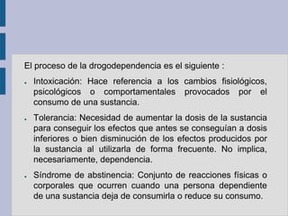 El proceso de la drogodependencia es el siguiente :
●   Intoxicación: Hace referencia a los cambios fisiológicos,
    psicológicos o comportamentales provocados por el
    consumo de una sustancia.
●   Tolerancia: Necesidad de aumentar la dosis de la sustancia
    para conseguir los efectos que antes se conseguían a dosis
    inferiores o bien disminución de los efectos producidos por
    la sustancia al utilizarla de forma frecuente. No implica,
    necesariamente, dependencia.
●   Síndrome de abstinencia: Conjunto de reacciones físicas o
    corporales que ocurren cuando una persona dependiente
    de una sustancia deja de consumirla o reduce su consumo.
 