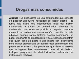 Drogas mas consumidas

●   Alcohol : El alcoholismo es una enfermedad que consiste
    en padecer una fuerte necesidad de ingerir alcohol , de
    forma que existe una dependencia física del mismo,
    manifestada a través de determinados síntomas de
    abstinencia cuando no es posible su ingesta. Hasta el
    momento no existe una causa común conocida de esta
    adicción, aunque varios factores pueden desempeñar un
    papel importante en su desarrollo y las evidencias muestran
    que quien tiene un padre o una madre con alcoholismo
    tiene mayor probabilidad de adquirir esta enfermedad, una
    puede ser el estrés o los problemas que tiene la persona
    que lo ingiere. Los tratamientos contra el alcoholismo
    incluyen programas de desintoxicación realizados por
    instituciones médicas.
 