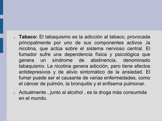 ●   Tabaco: El tabaquismo es la adicción al tabaco, provocada
    principalmente por uno de sus componentes activos ,la
    nicotina, que actúa sobre el sistema nervioso central. El
    fumador sufre una dependencia física y psicológica que
    genera un síndrome de abstinencia, denominado
    tabaquismo. La nicotina genera adicción, pero tiene efectos
    antidepresivos y de alivio sintomático de la ansiedad. El
    fumar puede ser el causante de varias enfermedades, como
    el cáncer de pulmón, la bronquitis y el enfisema pulmonar.
●   Actualmente , junto al alcohol , es la droga más consumida
    en el mundo.
 