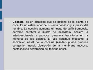 ●   Cocaína: es un alcaloide que se obtiene de la planta de
    coca. Es un estimulador del sistema nervioso y supresor del
    hambre. La cocaína aumenta el riesgo de sufrir trombosis,
    derrame cerebral e infarto de miocardio, acelera la
    arterioesclerosis y provoca paranoia transitoria en la
    mayoría de los adictos. El uso continuo mediante la
    aspiración nasal de la cocaína (esnifar) puede producir
    congestión nasal, ulceración de la membrana mucosa,
    hasta incluso perforación del tabique nasal.
 