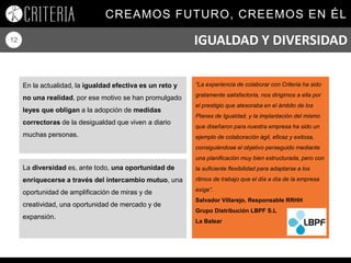 CREAMOS FUTURO, CREEMOS EN ÉL
12
En la actualidad, la igualdad efectiva es un reto y
no una realidad, por ese motivo se han promulgado
leyes que obligan a la adopción de medidas
correctoras de la desigualdad que viven a diario
muchas personas.
“La experiencia de colaborar con Criteria ha sido
gratamente satisfactoria, nos dirigimos a ella por
el prestigio que atesoraba en el ámbito de los
Planes de Igualdad, y la implantación del mismo
que diseñaron para nuestra empresa ha sido un
ejemplo de colaboración ágil, eficaz y exitosa,
consiguiéndose el objetivo perseguido mediante
una planificación muy bien estructurada, pero con
la suficiente flexibilidad para adaptarse a los
ritmos de trabajo que el día a día de la empresa
exige”.
Salvador Villarejo, Responsable RRHH
Grupo Distribución LBPF S.L
La Balear
La diversidad es, ante todo, una oportunidad de
enriquecerse a través del intercambio mutuo, una
oportunidad de amplificación de miras y de
creatividad, una oportunidad de mercado y de
expansión.
IGUALDAD Y DIVERSIDAD
 