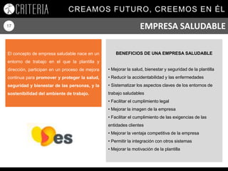CREAMOS FUTURO, CREEMOS EN ÉL
17
El concepto de empresa saludable nace en un
entorno de trabajo en el que la plantilla y
dirección, participan en un proceso de mejora
continua para promover y proteger la salud,
seguridad y bienestar de las personas, y la
sostenibilidad del ambiente de trabajo.
BENEFICIOS DE UNA EMPRESA SALUDABLE
• Mejorar la salud, bienestar y seguridad de la plantilla
• Reducir la accidentabilidad y las enfermedades
• Sistematizar los aspectos claves de los entornos de
trabajo saludables
• Facilitar el cumplimiento legal
• Mejorar la imagen de la empresa
• Facilitar el cumplimiento de las exigencias de las
entidades clientes
• Mejorar la ventaja competitiva de la empresa
• Permitir la integración con otros sistemas
• Mejorar la motivación de la plantilla
EMPRESA SALUDABLE
 