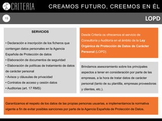 CREAMOS FUTURO, CREEMOS EN ÉL
19
Desde Criteria os ofrecemos el servicio de
Consultoría y Auditoría en el ámbito de la Ley
Orgánica de Protección de Datos de Carácter
Personal (LOPD)
SERVICIOS
• Declaración e inscripción de los ficheros que
contengan datos personales en la Agencia
Española de Protección de datos
• Elaboración de documentos de seguridad
• Elaboración de políticas de tratamiento de datos
de carácter personal
• Avisos y cláusulas de privacidad
• Contratos de acceso y cesión datos
• Auditorias (art. 17 RMS)
Brindamos asesoramiento sobre los principales
aspectos a tener en consideración por parte de las
empresas, a la hora de tratar datos de carácter
personal (tanto de su plantilla, empresas proveedoras
y clientes, etc.).
Garantizamos el respeto de los datos de las propias personas usuarias, e implementamos la normativa
vigente a fin de evitar posibles sanciones por parte de la Agencia Española de Protección de Datos.
LOPD
 