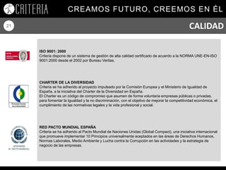 CREAMOS FUTURO, CREEMOS EN ÉL
21 CALIDAD
ISO 9001: 2000
Criteria dispone de un sistema de gestión de alta calidad certificado de acuerdo a la NORMA UNE-EN-ISO
9001:2000 desde el 2002 por Bureau Veritas.
CHARTER DE LA DIVERSIDAD
Criteria se ha adherido al proyecto impulsado por la Comisión Europea y el Ministerio de Igualdad de
España, a la iniciativa del Charter de la Diversidad en España.
El Charter es un código de compromiso que asumen de forma voluntaria empresas públicas o privadas,
para fomentar la Igualdad y la no discriminación, con el objetivo de mejorar la competitividad económica, el
cumplimiento de las normativas legales y la vida profesional y social.
RED PACTO MUNDIAL ESPAÑA
Criteria se ha adherido al Pacto Mundial de Naciones Unidas (Global Compact), una iniciativa internacional
que promueve implementar 10 Principios universalmente aceptados en las áreas de Derechos Humanos,
Normas Laborales, Medio Ambiente y Lucha contra la Corrupción en las actividades y la estrategia de
negocio de las empresas.
 