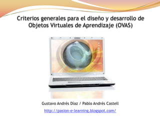 Criterios generales para el diseño y desarrollo de  Objetos Virtuales de Aprendizaje (OVAS) Gustavo AndrésDíaz / Pablo AndrésCastell http://pasion-e-learning.blogspot.com/ 