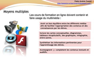 Pablo Andrés Castellhttp://passion-e-learning-fr.blogspot.com /Contenus:Auxcours de formation en ligne les contenusdoivent: ÊtreessentielsAvoir un bon enchaînementManierhypérliensMontrérl’intégralité du programeAvoir un bon équilibre et  variation de contenus: Textes- vidéos - images - graphiquesÊtre liée à l'expérience et le contexte de l'élèveÊtre hiérarchisés et classésRespecter les droitsd’auteurIls doivent répondre aux trois aspects de la connaissance (être, connaître,savoir et savoir-faire)