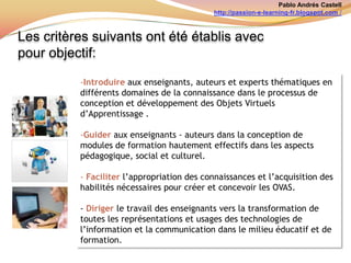 Pablo Andrés Castellhttp://passion-e-learning-fr.blogspot.com /Les critères suivants ont été établis avec pour objectif: Introduire aux enseignants, auteurs et experts thématiques en différents domaines de la connaissance dans le processus de conception et développement des Objets Virtuels d’Apprentissage .