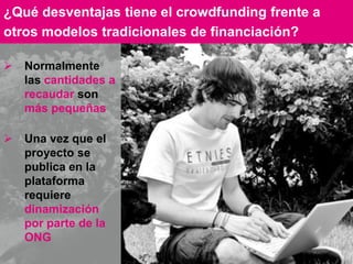 14
 Normalmente
las cantidades a
recaudar son
más pequeñas
 Una vez que el
proyecto se
publica en la
plataforma
requiere
dinamización
por parte de la
ONG
¿Qué desventajas tiene el crowdfunding frente a
otros modelos tradicionales de financiación?
 