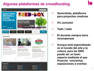 18
 Generalista, plataforma
para proyectos creativos
 5% comisión
 Todo / nada
 El donante siempre tiene
recompensas
 Aunque está especializado
en el mundo del arte y la
cultura, para las ONG
puede ser un buen
espacio mediante el que
financiar conciertos,
exposiciones o eventos
Algunas plataformas de crowdfunding
 