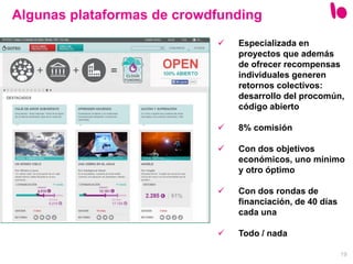 19
Algunas plataformas de crowdfunding
 Especializada en
proyectos que además
de ofrecer recompensas
individuales generen
retornos colectivos:
desarrollo del procomún,
código abierto
 8% comisión
 Con dos objetivos
económicos, uno mínimo
y otro óptimo
 Con dos rondas de
financiación, de 40 días
cada una
 Todo / nada
 