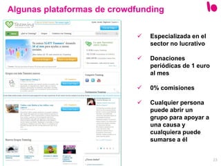 23
Algunas plataformas de crowdfunding
 Especializada en el
sector no lucrativo
 Donaciones
periódicas de 1 euro
al mes
 0% comisiones
 Cualquier persona
puede abrir un
grupo para apoyar a
una causa y
cualquiera puede
sumarse a él
 
