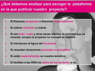 24
¿Qué debemos analizar para escoger la plataforma
en la que publicar nuestro proyecto?
 Si financian proyectos o financian organizaciones
 Si cobran comisión y cuánta
 Si son todo / nada y otras hacen efectiva la cantidad que se
recaude, aunque el proyecto no consiga su objetivo
 Si introducen la figura del fundraiser
 Si recaudan donaciones puntuales o periódicas
 Si están especializadas en nuestra temática
 Si facilitan a las ONG los datos de los donantes o no
 