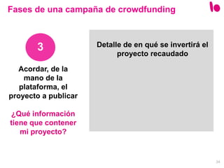 34
3
Fases de una campaña de crowdfunding
Detalle de en qué se invertirá el
proyecto recaudado
Acordar, de la
mano de la
plataforma, el
proyecto a publicar
¿Qué información
tiene que contener
mi proyecto?
 