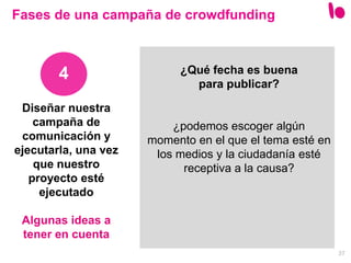37
Diseñar nuestra
campaña de
comunicación y
ejecutarla, una vez
que nuestro
proyecto esté
ejecutado
Algunas ideas a
tener en cuenta
4
Fases de una campaña de crowdfunding
¿Qué fecha es buena
para publicar?
¿podemos escoger algún
momento en el que el tema esté en
los medios y la ciudadanía esté
receptiva a la causa?
 
