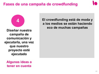 40
Diseñar nuestra
campaña de
comunicación y
ejecutarla, una vez
que nuestro
proyecto esté
ejecutado
Algunas ideas a
tener en cuenta
4
Fases de una campaña de crowdfunding
El crowdfunding está de moda y
a los medios se están haciendo
eco de muchas campañas
 