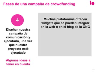 43
4
Fases de una campaña de crowdfunding
Muchas plataformas ofrecen
widgets que se pueden integrar
en la web o en el blog de la ONG
Diseñar nuestra
campaña de
comunicación y
ejecutarla, una vez
que nuestro
proyecto esté
ejecutado
Algunas ideas a
tener en cuenta
 
