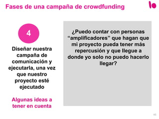 46
Diseñar nuestra
campaña de
comunicación y
ejecutarla, una vez
que nuestro
proyecto esté
ejecutado
Algunas ideas a
tener en cuenta
4
Fases de una campaña de crowdfunding
¿Puedo contar con personas
“amplificadores” que hagan que
mi proyecto pueda tener más
repercusión y que llegue a
donde yo solo no puedo hacerlo
llegar?
 