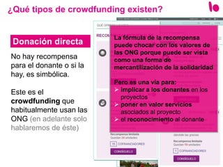 8
No hay recompensa
para el donante o si la
hay, es simbólica.
Este es el
crowdfunding que
habitualmente usan las
ONG (en adelante solo
hablaremos de éste)
¿Qué tipos de crowdfunding existen?
Donación directa
La fórmula de la recompensa
puede chocar con los valores de
las ONG porque puede ser vista
como una forma de
mercantilización de la solidaridad
Pero es una vía para:
 implicar a los donantes en los
proyectos
 poner en valor servicios
asociados al proyecto
 el reconocimiento al donante
 