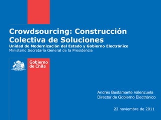 Crowdsourcing: Construcción
Colectiva de Soluciones
Unidad de Modernización del Estado y Gobierno Electrónico
Ministerio Secretaría General de la Presidencia




                                          Andrés Bustamante Valenzuela
                                          Director de Gobierno Electrónico

                                                   22 noviembre de 2011
 