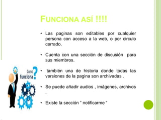 FUNCIONA ASÍ !!!!
• Las paginas son editables por cualquier
persona con acceso a la web, o por circulo
cerrado.
• Cuenta con una sección de discusión para
sus miembros.
• también una de historia donde todas las
versiones de la pagina son archivadas .
• Se puede añadir audios , imágenes, archivos
.
• Existe la sección “ notificarme “
 