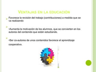 VENTAJAS EN LA EDUCACIÓN
 Favorece la revisión del trabajo (contribuciones) a medida que se
va realizando

•Aumenta la motivación de los alumnos, que se convierten en los
autores del contenido que están estudiando.

•Ser co-autores de unos contenidos favorece el aprendizaje
cooperativo.
 