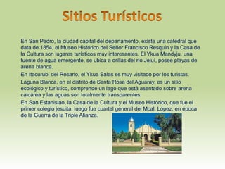 En San Pedro, la ciudad capital del departamento, existe una catedral que
data de 1854, el Museo Histórico del Señor Francisco Resquin y la Casa de
la Cultura son lugares turísticos muy interesantes. El Ykua Mandyju, una
fuente de agua emergente, se ubica a orillas del río Jejuí, posee playas de
arena blanca.
En Itacurubí del Rosario, el Ykua Salas es muy visitado por los turistas.
Laguna Blanca, en el distrito de Santa Rosa del Aguaray, es un sitio
ecológico y turístico, comprende un lago que está asentado sobre arena
calcárea y las aguas son totalmente transparentes.
En San Estanislao, la Casa de la Cultura y el Museo Histórico, que fue el
primer colegio jesuita, luego fue cuartel general del Mcal. López, en época
de la Guerra de la Triple Alianza.
 