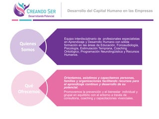 Desarrollo del Capital Humano en las Empresas




Equipo interdisciplinario de profesionales especialistas
en Aprendizaje y Desarrollo Humano con sólida
formación en las áreas de Educación, Fonoaudiología,
Psicología, Estimulación Temprana, Coaching
Ontológico, Programación Neurolingüística y Recursos
Humanos.




Orientamos, asistimos y capacitamos personas,
familias y organizaciones facilitando recursos para
el aprendizaje continuo y desarrollo de su
potencial.
Promovemos la prevención y el bienestar individual y
grupal en equilibrio con el entorno a través de
consultoría, coaching y capacitaciones vivenciales.
 