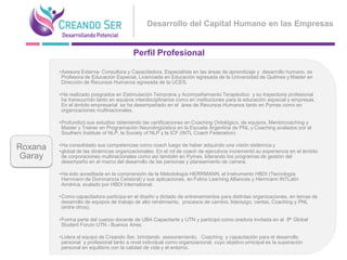Desarrollo del Capital Humano en las Empresas


                                          Perfil Profesional

         •Asesora Externa- Consultora y Capacitadora. Especialista en las áreas de aprendizaje y desarrollo humano, es
          Profesora de Educación Especial, Licenciada en Educación egresada de la Universidad de Quilmes y Master en
          Dirección de Recursos Humanos egresada de la UCES.

         •Ha realizado posgrados en Estimulación Temprana y Acompañamiento Terapéutico y su trayectoria profesional
          ha transcurrido tanto en equipos interdisciplinarios como en instituciones para la educación especial y empresas.
          En el ámbito empresarial se ha desempeñado en el área de Recursos Humanos tanto en Pymes como en
          organizaciones multinacionales.

         •Profundizó sus estudios obteniendo las certificaciones en Coaching Ontológico, de equipos, Mentorcoaching y
          Master y Trainer en Programación Neurolingüística en la Escuela Argentina de PNL y Coaching avalados por el
          Southern Institute of NLP, la Society of NLP y la ICF (INTL Coach Federation)

         •Ha consolidado sus competencias como coach luego de haber adquirido una visión sistémica y
Roxana   •global de las dinámicas organizacionales. En el rol de coach de ejecutivos incrementó su experiencia en el ámbito
Garay     de corporaciones multinacionales como así también en Pymes, liderando los programas de gestión del
          desempeño en el marco del desarrollo de las personas y planeamiento de carrera.

         •Ha sido acreditada en la comprensión de la Metodología HERRMANN, el Instrumento HBDI (Tecnología
          Herrmann de Dominancia Cerebral) y sus aplicaciones, en Folino Learning Alliances y Herrmann INTLatin
          América, avalado por HBDI International.

         •Como capacitadora participa en el diseño y dictado de entrenamientos para distintas organizaciones, en temas de
          desarrollo de equipos de trabajo de alto rendimiento, procesos de cambio, liderazgo, ventas, Coaching y PNL
          (entre otros).

         •Forma parte del cuerpo docente de UBA Capacitarte y UTN y participó como oradora invitada en el 8° Global
          Student Forum UTN - Buenos Aires.

         •Lidera el equipo de Creando Ser, brindando asesoramiento, Coaching y capacitación para el desarrollo
          personal y profesional tanto a nivel individual como organizacional, cuyo objetivo principal es la superación
          personal en equilibrio con la calidad de vida y el entorno.
 