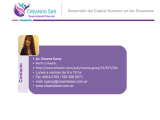 Desarrollo del Capital Humano en las Empresas




           •   Lic. Roxana Garay
           •   Perfil Linkedin:
Contacto




           •   http://www.linkedin.com/pub/roxana-garay/23/997/39a
           •   Lunes a viernes de 9 a 18 hs
           •   Tel: 4964-0769 /156 358 8071
           •   mail: rgaray@creandoser.com.ar
           •   www.creandoser.com.ar
 