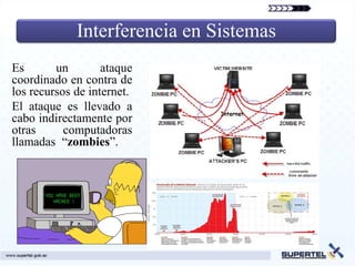 Interferencia en Sistemas
Es       un        ataque
coordinado en contra de
los recursos de internet.
El ataque es llevado a
cabo indirectamente por
otras      computadoras
llamadas “zombies”.
 