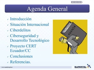 Agenda General
   Introducción
   Situación Internacional
   Ciberdelitos
   Ciberseguridad y
    Desarrollo Tecnológico
   Proyecto CERT
    Ecuador/CC
   Conclusiones
   Referencias.
 