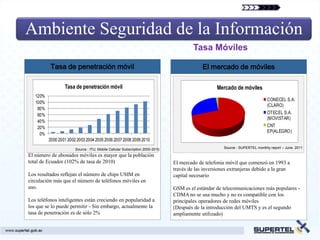 Ambiente Seguridad de la Información
                                                                                        Tasa Móviles

          Tasa de penetración móvil                                                         El mercado de móviles

                  Tasa de penetración móvil                                                        Mercado de móviles
   120%
                                                                                                                              CONECEL S.A.
   100%
                                                                                                                              (CLARO)
    80%
    60%                                                                                                                       OTECEL S.A.
                                                                                                                              (MOVISTAR)
    40%
    20%                                                                                                                       CNT
                                                                                                                              EP(ALEGRO)
     0%
          2000 2001 2002 2003 2004 2005 2006 2007 2008 2009 2010
                        Source : ITU, Mobile Cellular Subscription 2000-2010                          Source : SUPERTEL monthly report – June. 2011

El número de abonados móviles es mayor que la población
total de Ecuador (102% de tasa de 2010)                                        El mercado de telefonía móvil que comenzó en 1993 a
                                                                               través de las inversiones extranjeras debido a la gran
Los resultados reflejan el número de chips USIM en                             capital necesario
circulación más que el número de teléfonos móviles en
uso.                                                                           GSM es el estándar de telecomunicaciones más populares -
                                                                               CDMA no se usa mucho y no es compatible con los
Los teléfonos inteligentes están creciendo en popularidad a                    principales operadores de redes móviles
los que se lo puede permitir - Sin embargo, actualmente la                     (Después de la introducción del UMTS y es el segundo
tasa de penetración es de sólo 2%                                              ampliamente utilizado)
 